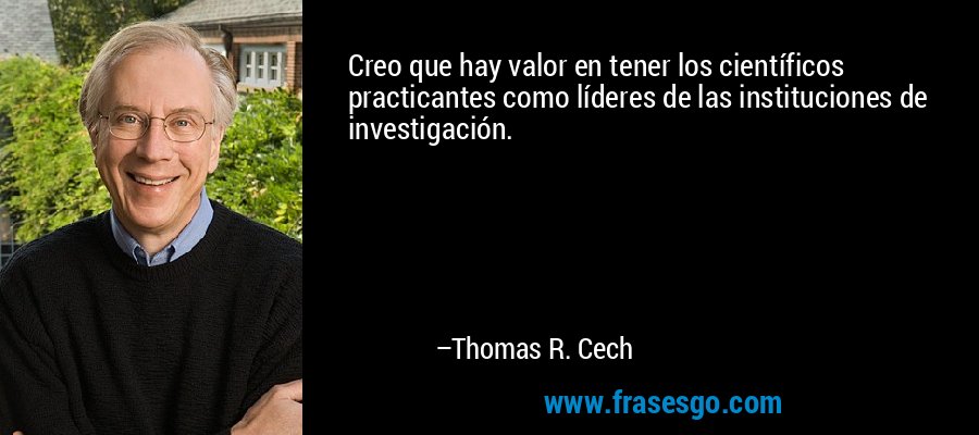 Creo que hay valor en tener los científicos practicantes como líderes de las instituciones de investigación. – Thomas R. Cech