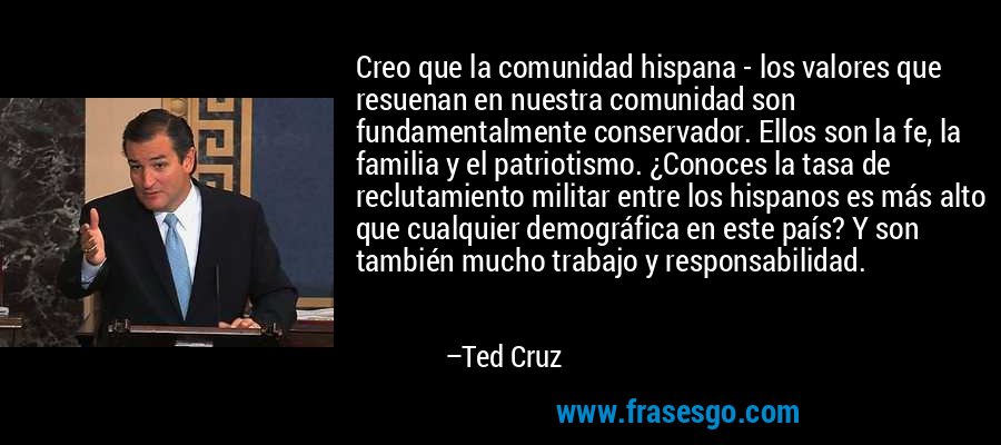 Creo que la comunidad hispana - los valores que resuenan en nuestra comunidad son fundamentalmente conservador. Ellos son la fe, la familia y el patriotismo. ¿Conoces la tasa de reclutamiento militar entre los hispanos es más alto que cualquier demográfica en este país? Y son también mucho trabajo y responsabilidad. – Ted Cruz