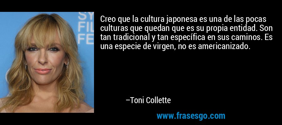 Creo que la cultura japonesa es una de las pocas culturas que quedan que es su propia entidad. Son tan tradicional y tan específica en sus caminos. Es una especie de virgen, no es americanizado. – Toni Collette