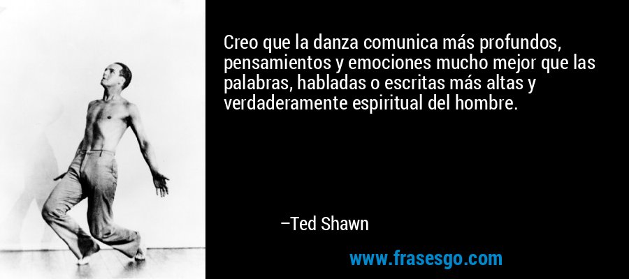 Creo que la danza comunica más profundos, pensamientos y emociones mucho mejor que las palabras, habladas o escritas más altas y verdaderamente espiritual del hombre. – Ted Shawn