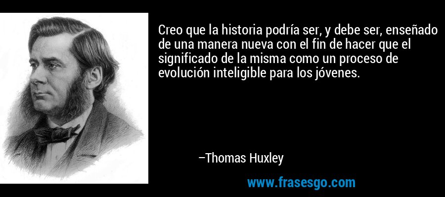 Creo que la historia podría ser, y debe ser, enseñado de una manera nueva con el fin de hacer que el significado de la misma como un proceso de evolución inteligible para los jóvenes. – Thomas Huxley