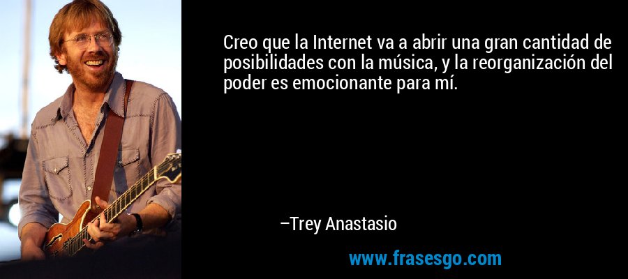 Creo que la Internet va a abrir una gran cantidad de posibilidades con la música, y la reorganización del poder es emocionante para mí. – Trey Anastasio