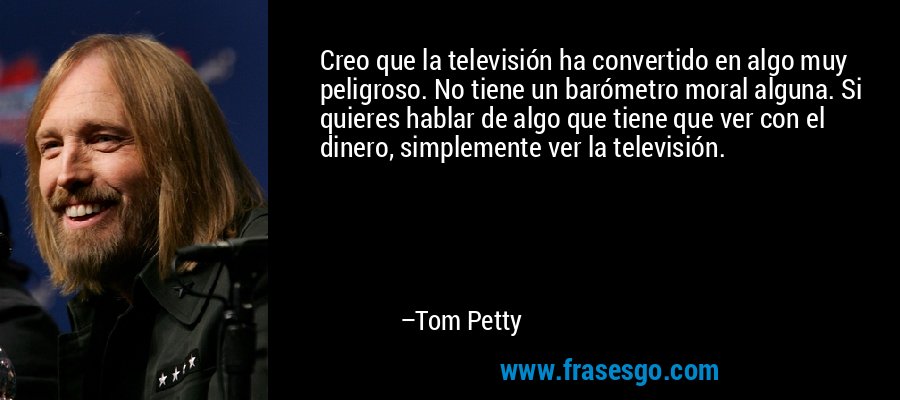 Creo que la televisión ha convertido en algo muy peligroso. No tiene un barómetro moral alguna. Si quieres hablar de algo que tiene que ver con el dinero, simplemente ver la televisión. – Tom Petty