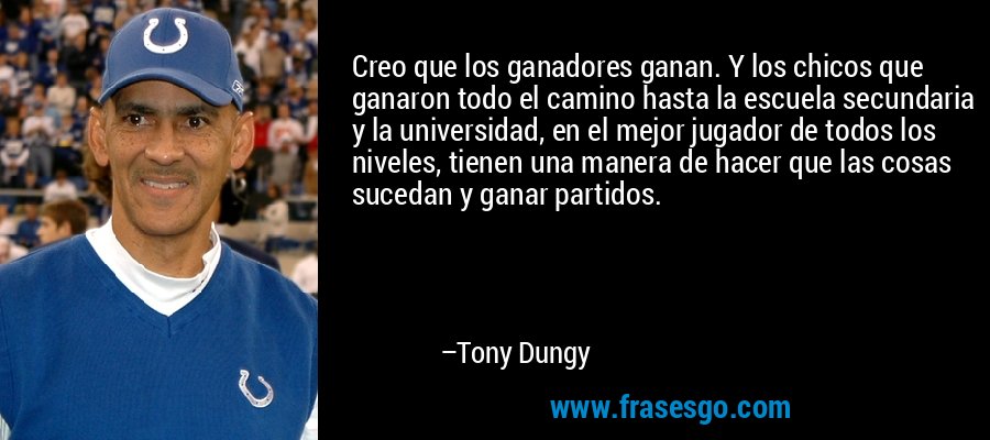 Creo que los ganadores ganan. Y los chicos que ganaron todo el camino hasta la escuela secundaria y la universidad, en el mejor jugador de todos los niveles, tienen una manera de hacer que las cosas sucedan y ganar partidos. – Tony Dungy