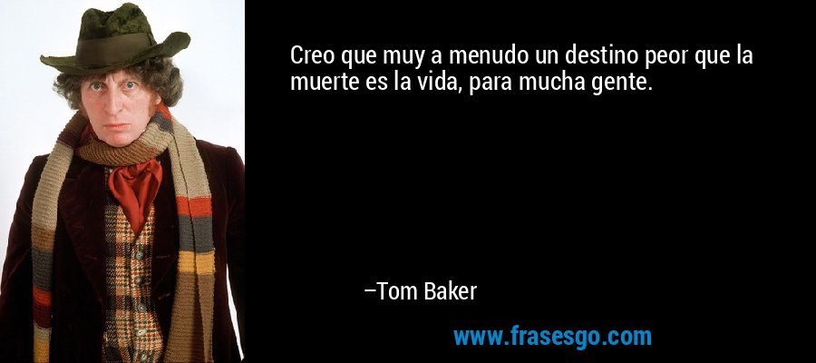 Creo que muy a menudo un destino peor que la muerte es la vida, para mucha gente. – Tom Baker