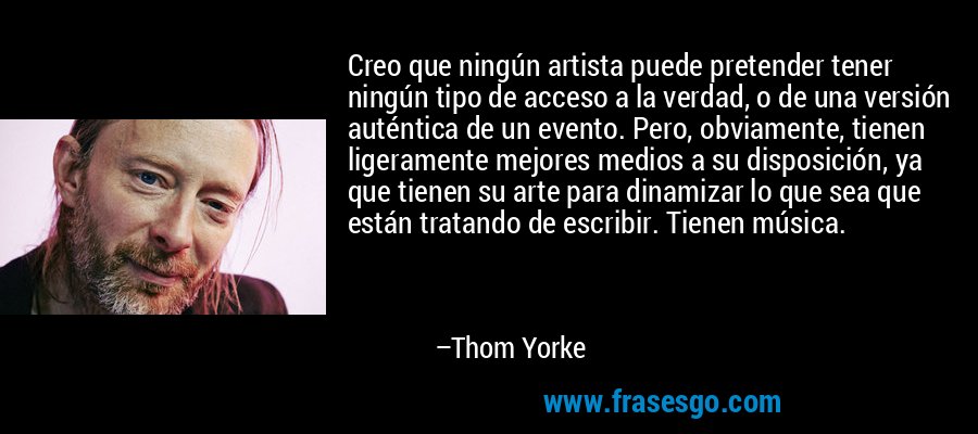 Creo que ningún artista puede pretender tener ningún tipo de acceso a la verdad, o de una versión auténtica de un evento. Pero, obviamente, tienen ligeramente mejores medios a su disposición, ya que tienen su arte para dinamizar lo que sea que están tratando de escribir. Tienen música. – Thom Yorke