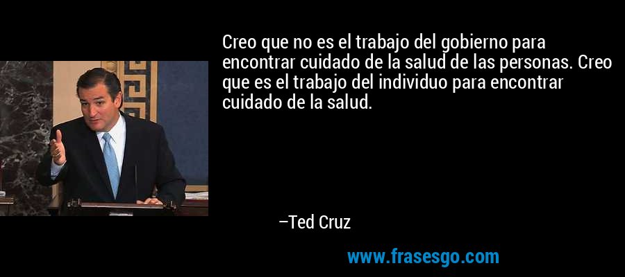 Creo que no es el trabajo del gobierno para encontrar cuidado de la salud de las personas. Creo que es el trabajo del individuo para encontrar cuidado de la salud. – Ted Cruz