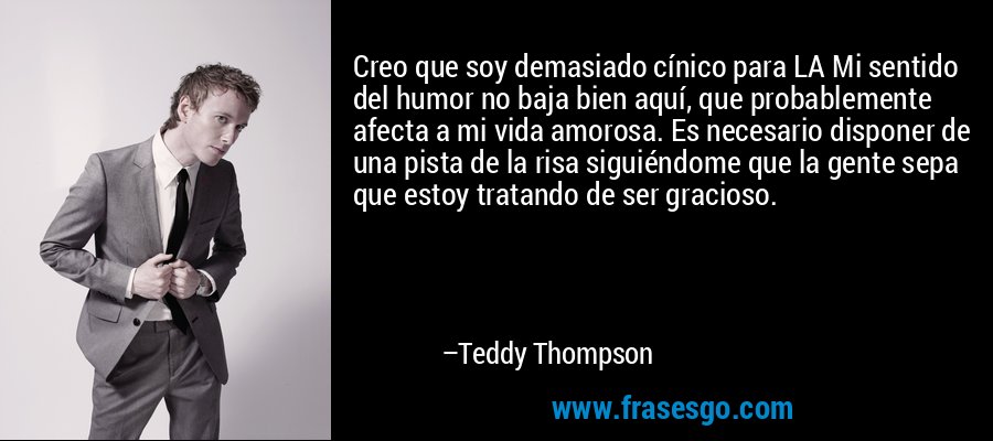 Creo que soy demasiado cínico para LA Mi sentido del humor no baja bien aquí, que probablemente afecta a mi vida amorosa. Es necesario disponer de una pista de la risa siguiéndome que la gente sepa que estoy tratando de ser gracioso. – Teddy Thompson