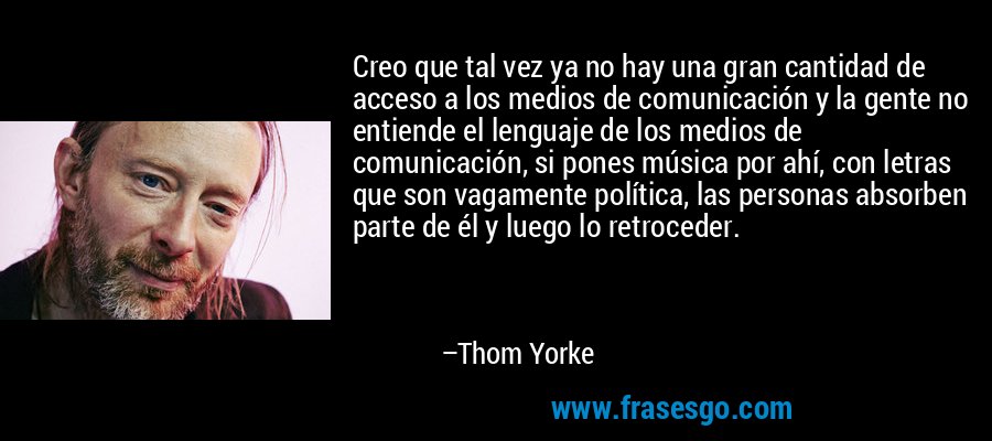 Creo que tal vez ya no hay una gran cantidad de acceso a los medios de comunicación y la gente no entiende el lenguaje de los medios de comunicación, si pones música por ahí, con letras que son vagamente política, las personas absorben parte de él y luego lo retroceder. – Thom Yorke