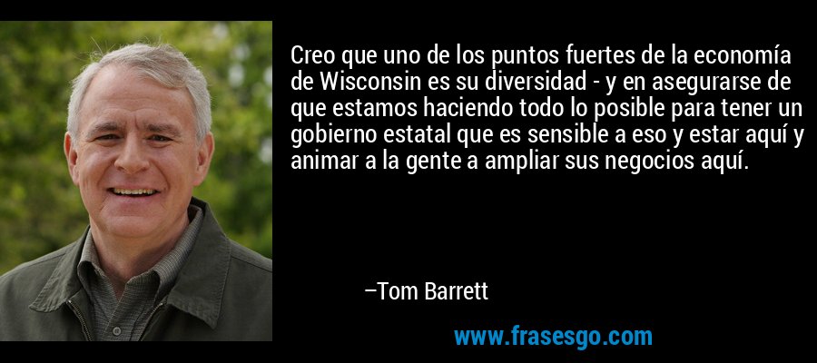 Creo que uno de los puntos fuertes de la economía de Wisconsin es su diversidad - y en asegurarse de que estamos haciendo todo lo posible para tener un gobierno estatal que es sensible a eso y estar aquí y animar a la gente a ampliar sus negocios aquí. – Tom Barrett