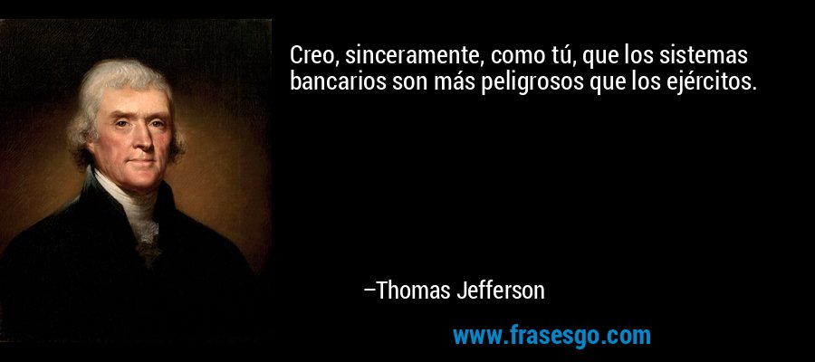Creo, sinceramente, como tú, que los sistemas bancarios son más peligrosos que los ejércitos. – Thomas Jefferson
