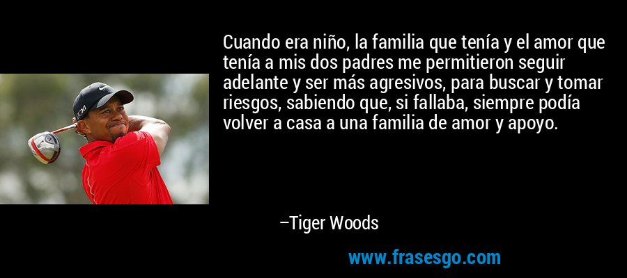 Cuando era niño, la familia que tenía y el amor que tenía a mis dos padres me permitieron seguir adelante y ser más agresivos, para buscar y tomar riesgos, sabiendo que, si fallaba, siempre podía volver a casa a una familia de amor y apoyo. – Tiger Woods