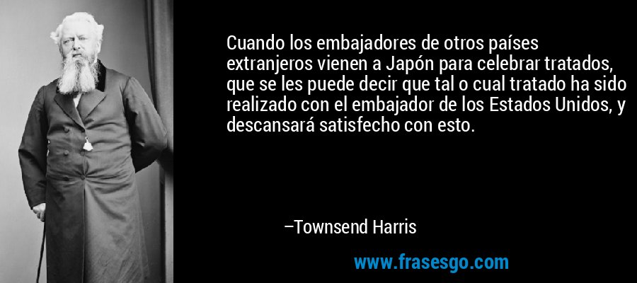 Cuando los embajadores de otros países extranjeros vienen a Japón para celebrar tratados, que se les puede decir que tal o cual tratado ha sido realizado con el embajador de los Estados Unidos, y descansará satisfecho con esto. – Townsend Harris