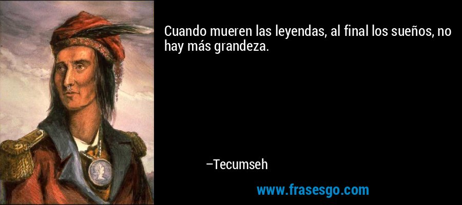 Cuando mueren las leyendas, al final los sueños, no hay más grandeza. – Tecumseh