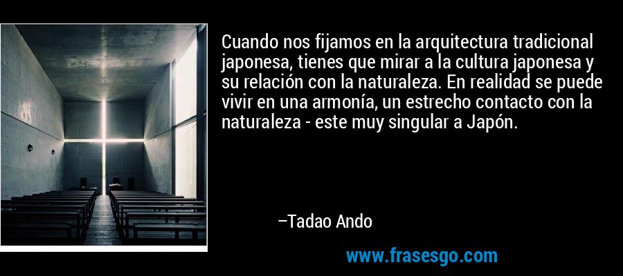 Cuando nos fijamos en la arquitectura tradicional japonesa, tienes que mirar a la cultura japonesa y su relación con la naturaleza. En realidad se puede vivir en una armonía, un estrecho contacto con la naturaleza - este muy singular a Japón. – Tadao Ando
