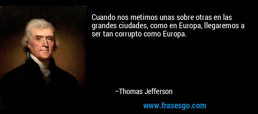 Cuando nos metimos unas sobre otras en las grandes ciudades, como en Europa, llegaremos a ser tan corrupto como Europa. – Thomas Jefferson