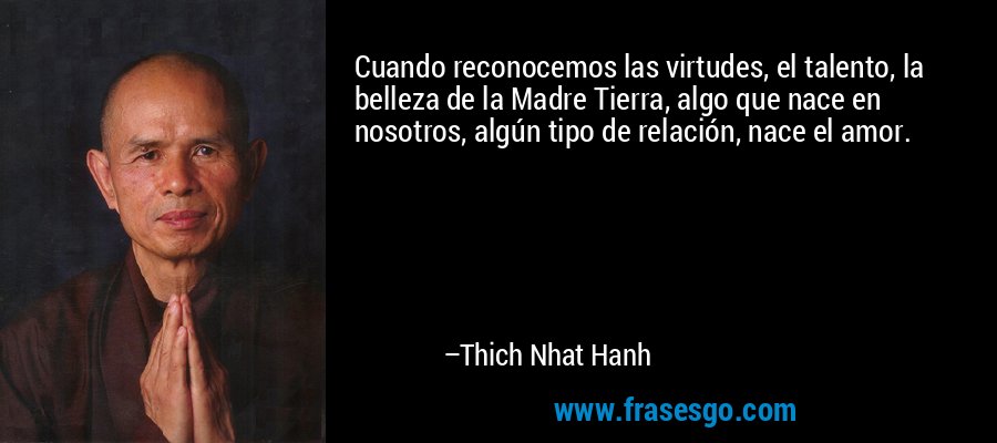 Cuando reconocemos las virtudes, el talento, la belleza de la Madre Tierra, algo que nace en nosotros, algún tipo de relación, nace el amor. – Thich Nhat Hanh