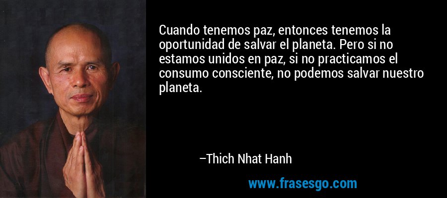 Cuando tenemos paz, entonces tenemos la oportunidad de salvar el planeta. Pero si no estamos unidos en paz, si no practicamos el consumo consciente, no podemos salvar nuestro planeta. – Thich Nhat Hanh
