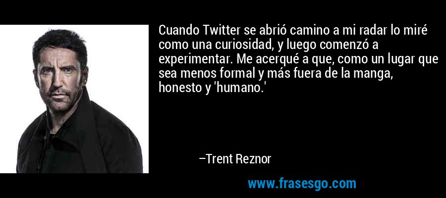 Cuando Twitter se abrió camino a mi radar lo miré como una curiosidad, y luego comenzó a experimentar. Me acerqué a que, como un lugar que sea menos formal y más fuera de la manga, honesto y 'humano.' – Trent Reznor