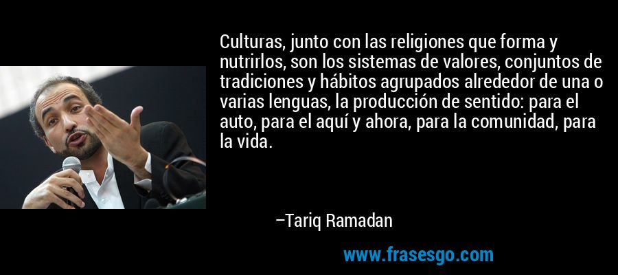 Culturas, junto con las religiones que forma y nutrirlos, son los sistemas de valores, conjuntos de tradiciones y hábitos agrupados alrededor de una o varias lenguas, la producción de sentido: para el auto, para el aquí y ahora, para la comunidad, para la vida. – Tariq Ramadan