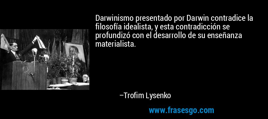 Darwinismo presentado por Darwin contradice la filosofía idealista, y esta contradicción se profundizó con el desarrollo de su enseñanza materialista. – Trofim Lysenko
