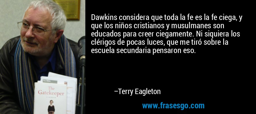 Dawkins considera que toda la fe es la fe ciega, y que los niños cristianos y musulmanes son educados para creer ciegamente. Ni siquiera los clérigos de pocas luces, que me tiró sobre la escuela secundaria pensaron eso. – Terry Eagleton