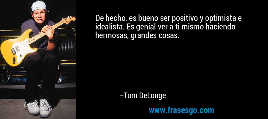 De hecho, es bueno ser positivo y optimista e idealista. Es genial ver a ti mismo haciendo hermosas, grandes cosas. – Tom DeLonge