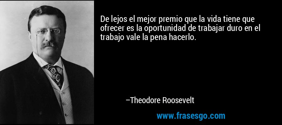 De lejos el mejor premio que la vida tiene que ofrecer es la oportunidad de trabajar duro en el trabajo vale la pena hacerlo. – Theodore Roosevelt