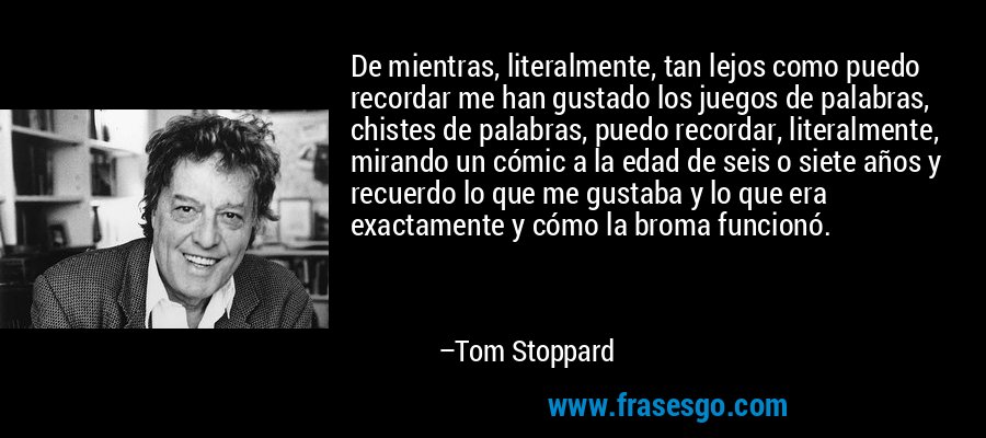 De mientras, literalmente, tan lejos como puedo recordar me han gustado los juegos de palabras, chistes de palabras, puedo recordar, literalmente, mirando un cómic a la edad de seis o siete años y recuerdo lo que me gustaba y lo que era exactamente y cómo la broma funcionó. – Tom Stoppard