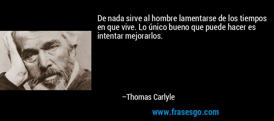 De nada sirve al hombre lamentarse de los tiempos en que vive. Lo único bueno que puede hacer es intentar mejorarlos. – Thomas Carlyle