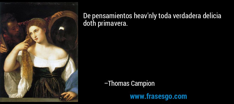 De pensamientos heav'nly toda verdadera delicia doth primavera. – Thomas Campion