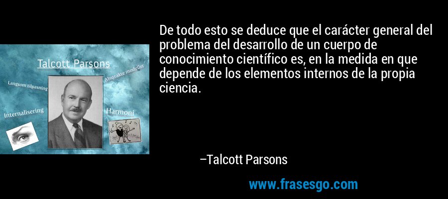 De todo esto se deduce que el carácter general del problema del desarrollo de un cuerpo de conocimiento científico es, en la medida en que depende de los elementos internos de la propia ciencia. – Talcott Parsons