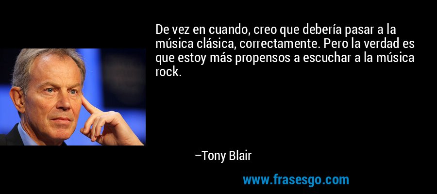 De vez en cuando, creo que debería pasar a la música clásica, correctamente. Pero la verdad es que estoy más propensos a escuchar a la música rock. – Tony Blair