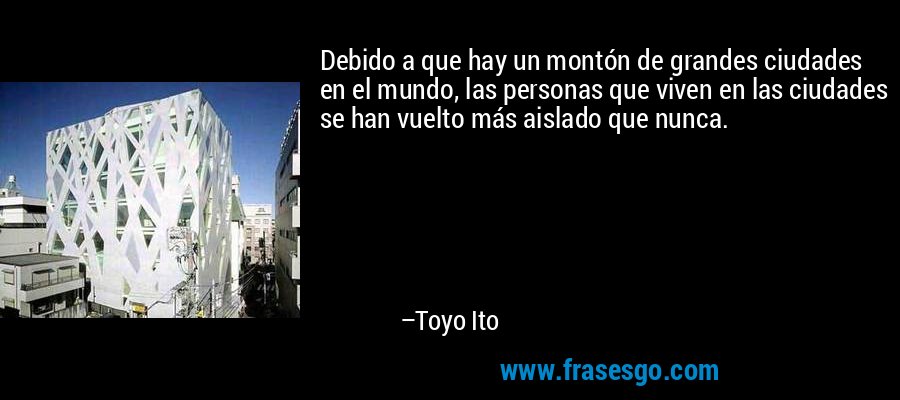Debido a que hay un montón de grandes ciudades en el mundo, las personas que viven en las ciudades se han vuelto más aislado que nunca. – Toyo Ito