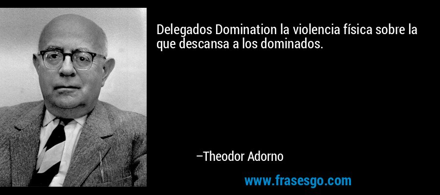 Delegados Domination la violencia física sobre la que descansa a los dominados. – Theodor Adorno