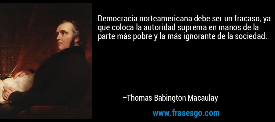 Democracia norteamericana debe ser un fracaso, ya que coloca la autoridad suprema en manos de la parte más pobre y la más ignorante de la sociedad. – Thomas Babington Macaulay