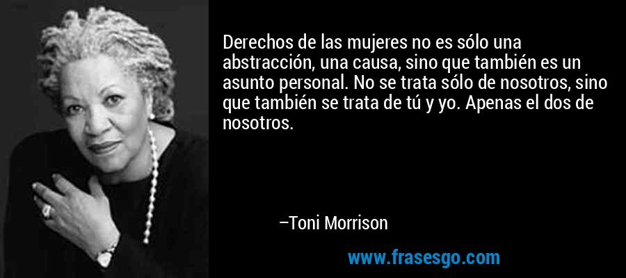 Derechos de las mujeres no es sólo una abstracción, una causa, sino que también es un asunto personal. No se trata sólo de nosotros, sino que también se trata de tú y yo. Apenas el dos de nosotros. – Toni Morrison