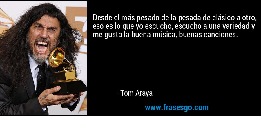 Desde el más pesado de la pesada de clásico a otro, eso es lo que yo escucho, escucho a una variedad y me gusta la buena música, buenas canciones. – Tom Araya