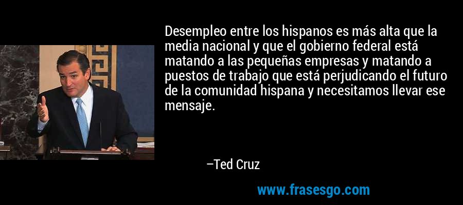 Desempleo entre los hispanos es más alta que la media nacional y que el gobierno federal está matando a las pequeñas empresas y matando a puestos de trabajo que está perjudicando el futuro de la comunidad hispana y necesitamos llevar ese mensaje. – Ted Cruz