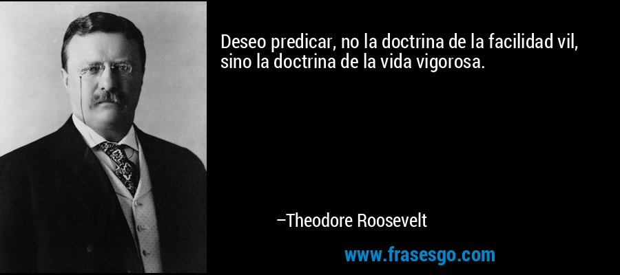 Deseo predicar, no la doctrina de la facilidad vil, sino la doctrina de la vida vigorosa. – Theodore Roosevelt