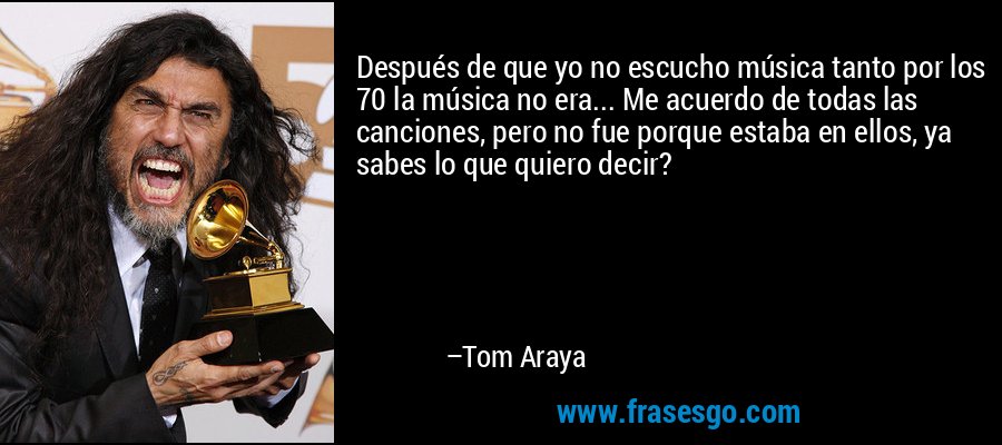 Después de que yo no escucho música tanto por los 70 la música no era... Me acuerdo de todas las canciones, pero no fue porque estaba en ellos, ya sabes lo que quiero decir? – Tom Araya