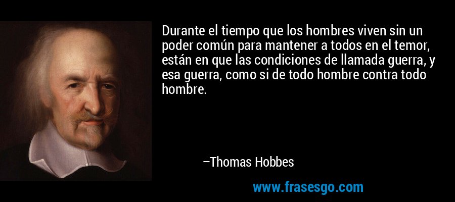 Durante el tiempo que los hombres viven sin un poder común para mantener a todos en el temor, están en que las condiciones de llamada guerra, y esa guerra, como si de todo hombre contra todo hombre. – Thomas Hobbes