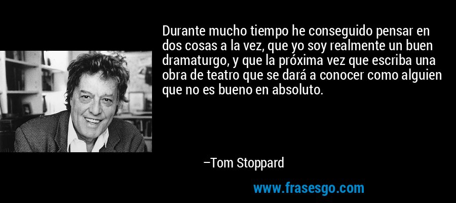 Durante mucho tiempo he conseguido pensar en dos cosas a la vez, que yo soy realmente un buen dramaturgo, y que la próxima vez que escriba una obra de teatro que se dará a conocer como alguien que no es bueno en absoluto. – Tom Stoppard