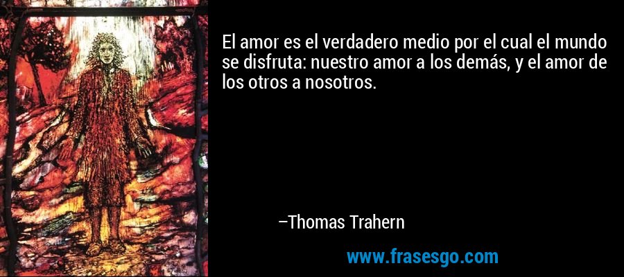 El amor es el verdadero medio por el cual el mundo se disfruta: nuestro amor a los demás, y el amor de los otros a nosotros. – Thomas Trahern