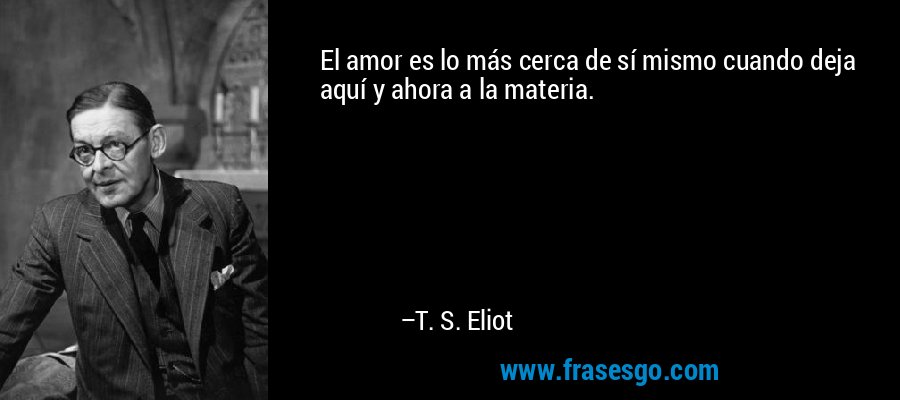 El amor es lo más cerca de sí mismo cuando deja aquí y ahora a la materia. – T. S. Eliot