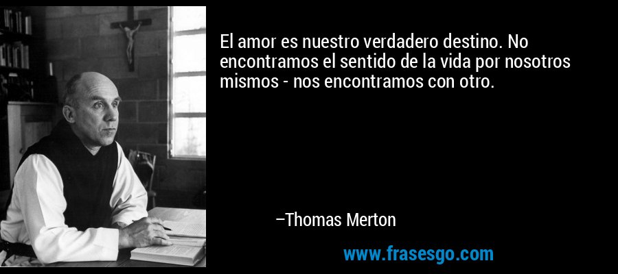 El amor es nuestro verdadero destino. No encontramos el sentido de la vida por nosotros mismos - nos encontramos con otro. – Thomas Merton
