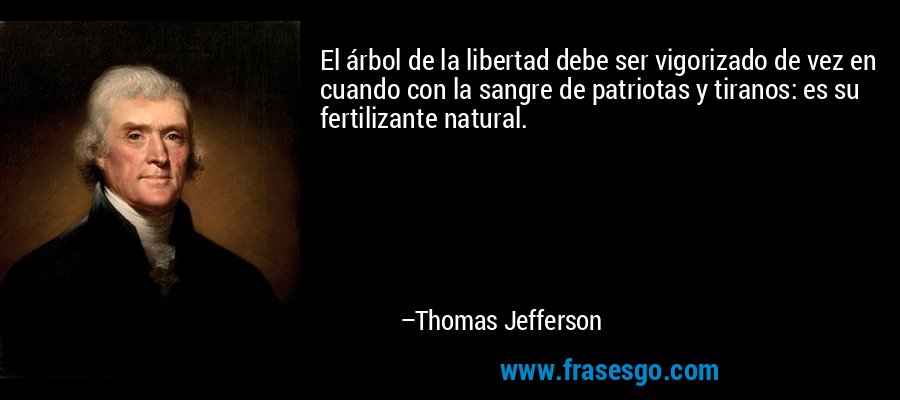 El árbol de la libertad debe ser vigorizado de vez en cuando con la sangre de patriotas y tiranos: es su fertilizante natural. – Thomas Jefferson