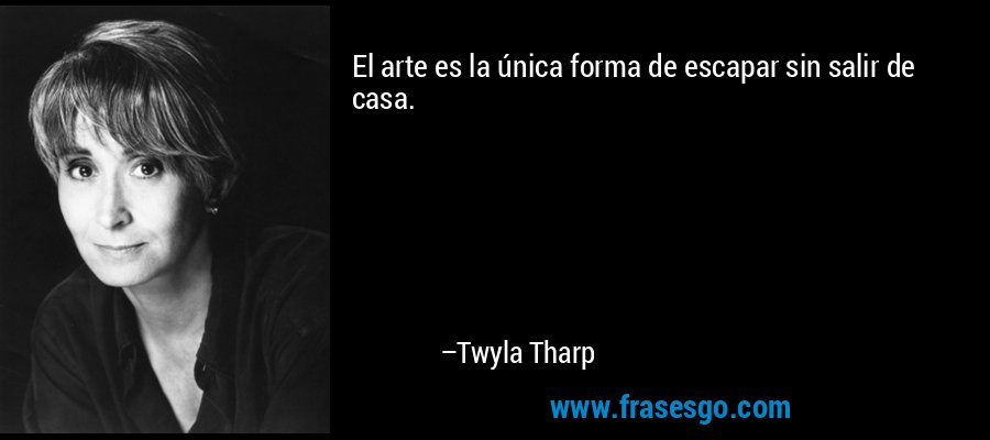 El arte es la única forma de escapar sin salir de casa. – Twyla Tharp