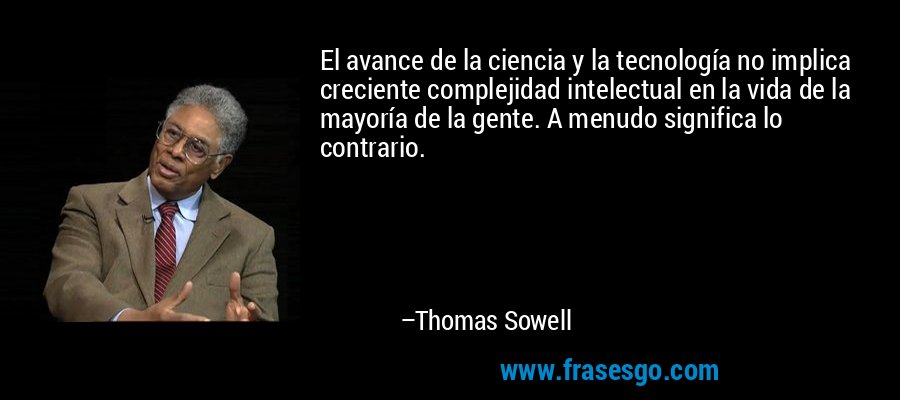 El avance de la ciencia y la tecnología no implica creciente complejidad intelectual en la vida de la mayoría de la gente. A menudo significa lo contrario. – Thomas Sowell