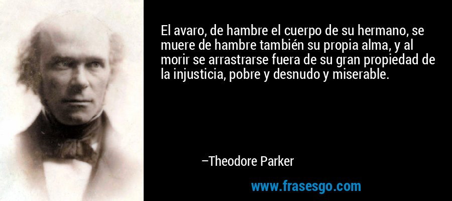 El avaro, de hambre el cuerpo de su hermano, se muere de hambre también su propia alma, y ​​al morir se arrastrarse fuera de su gran propiedad de la injusticia, pobre y desnudo y miserable. – Theodore Parker